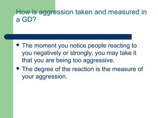 How is aggression taken and measured in
a GD?


 The  moment you notice people reacting to
  you negatively or strongly, you may take it
  that you are being too aggressive.
 The degree of the reaction is the measure of
  your aggression.
 