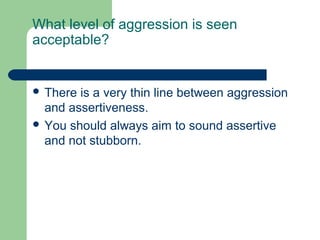 What level of aggression is seen
acceptable?


 There is a very thin line between aggression
  and assertiveness.
 You should always aim to sound assertive
  and not stubborn.
 