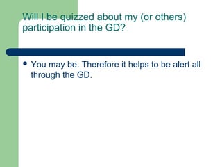 Will I be quizzed about my (or others)
participation in the GD?


 You may be. Therefore it helps to be alert all
 through the GD.
 
