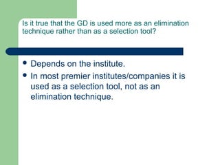 Is it true that the GD is used more as an elimination
technique rather than as a selection tool?



 Depends   on the institute.
 In most premier institutes/companies it is
  used as a selection tool, not as an
  elimination technique.
 