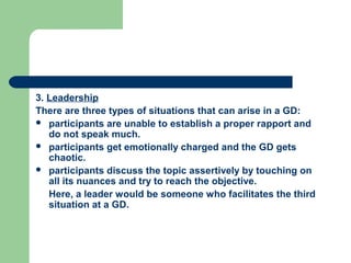 3. Leadership
There are three types of situations that can arise in a GD:
 participants are unable to establish a proper rapport and
   do not speak much.
 participants get emotionally charged and the GD gets
   chaotic.
 participants discuss the topic assertively by touching on
   all its nuances and try to reach the objective.
   Here, a leader would be someone who facilitates the third
   situation at a GD.
 
