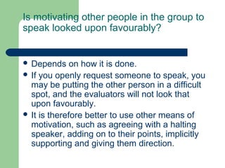 Is motivating other people in the group to
speak looked upon favourably?


 Depends     on how it is done.
 If you openly request someone to speak, you
  may be putting the other person in a difficult
  spot, and the evaluators will not look that
  upon favourably.
 It is therefore better to use other means of
  motivation, such as agreeing with a halting
  speaker, adding on to their points, implicitly
  supporting and giving them direction.
 