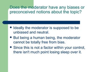 Does the moderator have any biases or
preconceived notions about the topic?


 Ideally the moderator is supposed to be
  unbiased and neutral.
 But being a human being, the moderator
  cannot be totally free from bias.
 Since this is not a factor within your control,
  there isn't much point losing sleep over it.
 