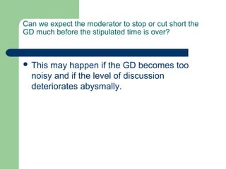 Can we expect the moderator to stop or cut short the
GD much before the stipulated time is over?



 This may happen if the GD becomes too
  noisy and if the level of discussion
  deteriorates abysmally.
 