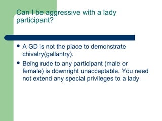 Can I be aggressive with a lady
participant?


A  GD is not the place to demonstrate
  chivalry(gallantry).
 Being rude to any participant (male or
  female) is downright unacceptable. You need
  not extend any special privileges to a lady.
 
