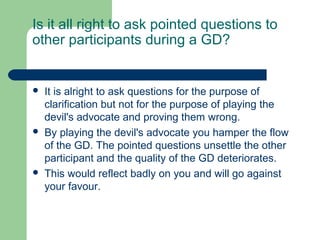 Is it all right to ask pointed questions to
other participants during a GD?


   It is alright to ask questions for the purpose of
    clarification but not for the purpose of playing the
    devil's advocate and proving them wrong.
   By playing the devil's advocate you hamper the flow
    of the GD. The pointed questions unsettle the other
    participant and the quality of the GD deteriorates.
   This would reflect badly on you and will go against
    your favour.
 