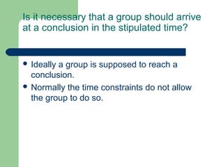 Is it necessary that a group should arrive
at a conclusion in the stipulated time?


 Ideallya group is supposed to reach a
  conclusion.
 Normally the time constraints do not allow
  the group to do so.
 