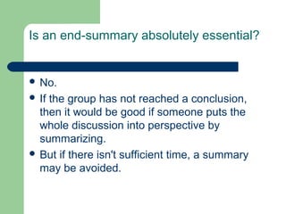 Is an end-summary absolutely essential?


 No.
 Ifthe group has not reached a conclusion,
  then it would be good if someone puts the
  whole discussion into perspective by
  summarizing.
 But if there isn't sufficient time, a summary
  may be avoided.
 