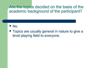 Are the topics decided on the basis of the
academic background of the participant?


 No.
 Topics are usually general in nature to give a
 level playing field to everyone.
 
