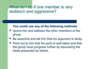 What do I do if one member is very
stubborn and aggressive?


    You could use any of the following methods.
   Ignore him and address the other members of the
    group.
   Be assertive and tell him that his argument is faulty.
   Point out to him that his point is well taken and that
    the group must progress further by discussing the
    ideas presented by others.
 