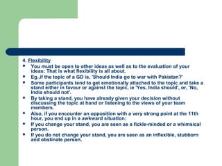 4. Flexibility
 You must be open to other ideas as well as to the evaluation of your
    ideas: That is what flexibility is all about.
 Eg.,if the topic of a GD is, 'Should India go to war with Pakistan?'
 Some participants tend to get emotionally attached to the topic and take a
    stand either in favour or against the topic, ie 'Yes, India should', or, 'No,
    India should not'.
 By taking a stand, you have already given your decision without
    discussing the topic at hand or listening to the views of your team
    members.
 Also, if you encounter an opposition with a very strong point at the 11th
    hour, you end up in a awkward situation:
 If you change your stand, you are seen as a fickle-minded or a whimsical
    person.
 If you do not change your stand, you are seen as an inflexible, stubborn
    and obstinate person.
 