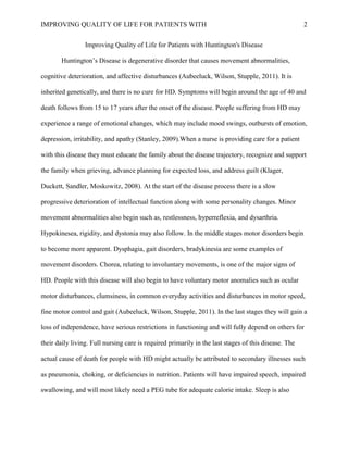 IMPROVING QUALITY OF LIFE FOR PATIENTS WITH 2
Improving Quality of Life for Patients with Huntington's Disease
Huntington’s Disease is degenerative disorder that causes movement abnormalities,
cognitive deterioration, and affective disturbances (Aubeeluck, Wilson, Stupple, 2011). It is
inherited genetically, and there is no cure for HD. Symptoms will begin around the age of 40 and
death follows from 15 to 17 years after the onset of the disease. People suffering from HD may
experience a range of emotional changes, which may include mood swings, outbursts of emotion,
depression, irritability, and apathy (Stanley, 2009).When a nurse is providing care for a patient
with this disease they must educate the family about the disease trajectory, recognize and support
the family when grieving, advance planning for expected loss, and address guilt (Klager,
Duckett, Sandler, Moskowitz, 2008). At the start of the disease process there is a slow
progressive deterioration of intellectual function along with some personality changes. Minor
movement abnormalities also begin such as, restlessness, hyperreflexia, and dysarthria.
Hypokinesea, rigidity, and dystonia may also follow. In the middle stages motor disorders begin
to become more apparent. Dysphagia, gait disorders, bradykinesia are some examples of
movement disorders. Chorea, relating to involuntary movements, is one of the major signs of
HD. People with this disease will also begin to have voluntary motor anomalies such as ocular
motor disturbances, clumsiness, in common everyday activities and disturbances in motor speed,
fine motor control and gait (Aubeeluck, Wilson, Stupple, 2011). In the last stages they will gain a
loss of independence, have serious restrictions in functioning and will fully depend on others for
their daily living. Full nursing care is required primarily in the last stages of this disease. The
actual cause of death for people with HD might actually be attributed to secondary illnesses such
as pneumonia, choking, or deficiencies in nutrition. Patients will have impaired speech, impaired
swallowing, and will most likely need a PEG tube for adequate calorie intake. Sleep is also
 