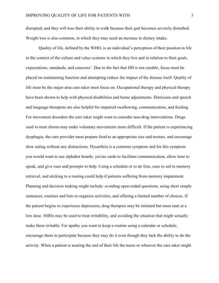 IMPROVING QUALITY OF LIFE FOR PATIENTS WITH 3
disrupted, and they will lose their ability to walk because their gait becomes severely disturbed.
Weight loss is also common, in which they may need an increase in dietary intake.
Quality of life, defined by the WHO, is an individual’s perception of their position in life
in the context of the culture and value systems in which they live and in relation to their goals,
expectations, standards, and concerns’. Due to the fact that HD is not curable, focus must be
placed on maintaining function and attempting reduce the impact of the disease itself. Quality of
life must be the major area care taker must focus on. Occupational therapy and physical therapy
have been shown to help with physical disabilities and home adjustments. Dieticians and speech
and language therapists are also helpful for impaired swallowing, communication, and feeding.
For movement disorders the care taker might want to consider non-drug interventions. Drugs
used to treat chorea may make voluntary movements more difficult. If the patient is experiencing
dysphagia, the care provider must prepare food to an appropriate size and texture, and encourage
slow eating without any distractions. Dysarthria is a common symptom and for this symptom
you would want to use alphabet boards, yes/no cards to facilitate communication, allow time to
speak, and give cues and prompts to help. Using a schedule or to do lists, cues to aid in memory
retrieval, and sticking to a routing could help if patients suffering from memory impairment.
Planning and decision making might include: avoiding open ended questions, using short simple
sentences, routines and lists to organize activities, and offering a limited number of choices. If
the patient begins to experience depression, drug therapies may be initiated but must start at a
low dose. SSRIs may be used to treat irritability, and avoiding the situation that might actually
make them irritable. For apathy you want to keep a routine using a calendar or schedule,
encourage them to participate because they may do it even though they lack the ability to do the
activity. When a patient is nearing the end of their life the nurse or whoever the care taker might
 