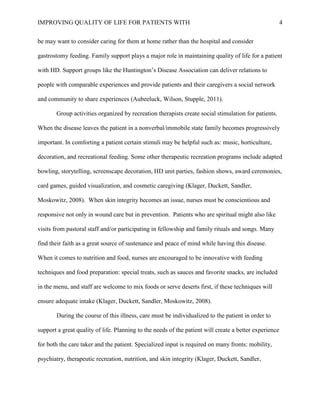 IMPROVING QUALITY OF LIFE FOR PATIENTS WITH 4
be may want to consider caring for them at home rather than the hospital and consider
gastrostomy feeding. Family support plays a major role in maintaining quality of life for a patient
with HD. Support groups like the Huntington’s Disease Association can deliver relations to
people with comparable experiences and provide patients and their caregivers a social network
and community to share experiences (Aubeeluck, Wilson, Stupple, 2011).
Group activities organized by recreation therapists create social stimulation for patients.
When the disease leaves the patient in a nonverbal/immobile state family becomes progressively
important. In comforting a patient certain stimuli may be helpful such as: music, horticulture,
decoration, and recreational feeding. Some other therapeutic recreation programs include adapted
bowling, storytelling, screenscape decoration, HD unit parties, fashion shows, award ceremonies,
card games, guided visualization, and cosmetic caregiving (Klager, Duckett, Sandler,
Moskowitz, 2008). When skin integrity becomes an issue, nurses must be conscientious and
responsive not only in wound care but in prevention. Patients who are spiritual might also like
visits from pastoral staff and/or participating in fellowship and family rituals and songs. Many
find their faith as a great source of sustenance and peace of mind while having this disease.
When it comes to nutrition and food, nurses are encouraged to be innovative with feeding
techniques and food preparation: special treats, such as sauces and favorite snacks, are included
in the menu, and staff are welcome to mix foods or serve deserts first, if these techniques will
ensure adequate intake (Klager, Duckett, Sandler, Moskowitz, 2008).
During the course of this illness, care must be individualized to the patient in order to
support a great quality of life. Planning to the needs of the patient will create a better experience
for both the care taker and the patient. Specialized input is required on many fronts: mobility,
psychiatry, therapeutic recreation, nutrition, and skin integrity (Klager, Duckett, Sandler,
 