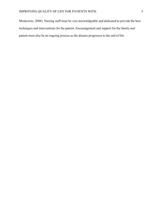 IMPROVING QUALITY OF LIFE FOR PATIENTS WITH 5
Moskowitz, 2008). Nursing staff must be very knowledgeable and dedicated to provide the best
techniques and interventions for the patient. Encouragement and support for the family and
patient must also be an ongoing process as the disease progresses to the end of life.
 