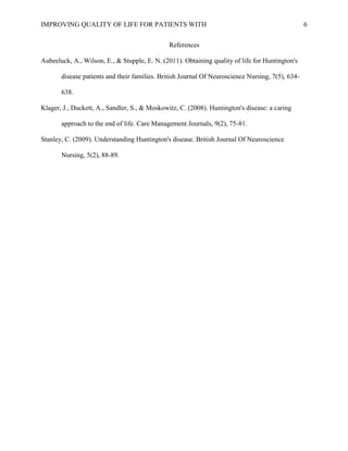 IMPROVING QUALITY OF LIFE FOR PATIENTS WITH 6
References
Aubeeluck, A., Wilson, E., & Stupple, E. N. (2011). Obtaining quality of life for Huntington's
disease patients and their families. British Journal Of Neuroscience Nursing, 7(5), 634-
638.
Klager, J., Duckett, A., Sandler, S., & Moskowitz, C. (2008). Huntington's disease: a caring
approach to the end of life. Care Management Journals, 9(2), 75-81.
Stanley, C. (2009). Understanding Huntington's disease. British Journal Of Neuroscience
Nursing, 5(2), 88-89.
 