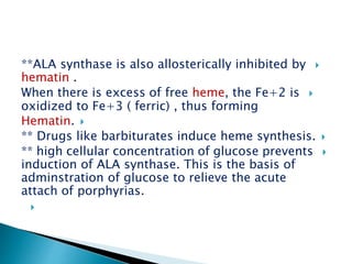 **ALA synthase is also allosterically inhibited by
hematin .
When there is excess of free heme, the Fe+2 is
oxidized to Fe+3 ( ferric) , thus forming
Hematin.
** Drugs like barbiturates induce heme synthesis.
** high cellular concentration of glucose prevents
induction of ALA synthase. This is the basis of
adminstration of glucose to relieve the acute
attach of porphyrias.

 