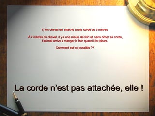 1) Un cheval est attaché à une corde de 5 mètres.1) Un cheval est attaché à une corde de 5 mètres.
À 7 mètres du cheval, il y a une meule de foin et, sans briser sa corde,À 7 mètres du cheval, il y a une meule de foin et, sans briser sa corde,
l’animal arrive à manger le foin quand il le désire.l’animal arrive à manger le foin quand il le désire.
Comment est-ce possible ??Comment est-ce possible ??
La corde n’est pas attachée, elleLa corde n’est pas attachée, elle !!
 