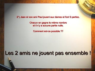 2°) Jean et son ami Paul jouent aux dames et font 9 parties.2°) Jean et son ami Paul jouent aux dames et font 9 parties.
Chacun en gagne le même nombreChacun en gagne le même nombre
et il n’y a aucune partie nulle.et il n’y a aucune partie nulle.
Comment est-ce possible ??Comment est-ce possible ??
Les 2 amis ne jouent pas ensemble !Les 2 amis ne jouent pas ensemble !
 
