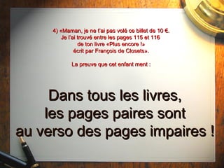 4) «Maman, je ne t’ai pas volé ce billet de 10 €.4) «Maman, je ne t’ai pas volé ce billet de 10 €.
Je l’ai trouvé entre les pages 115 et 116Je l’ai trouvé entre les pages 115 et 116
de ton livre «Plus encore !»de ton livre «Plus encore !»
écrit par François de Closets».écrit par François de Closets».
La preuve que cet enfant ment :La preuve que cet enfant ment :
Dans tous les livres,Dans tous les livres,
les pages paires sontles pages paires sont
au verso des pages impaires !au verso des pages impaires !
 