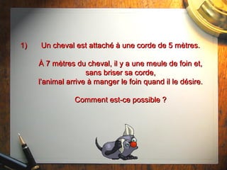 1)1) Un cheval est attaché à une corde de 5 mètres.Un cheval est attaché à une corde de 5 mètres.
À 7 mètres du cheval, il y a une meule de foin et,À 7 mètres du cheval, il y a une meule de foin et,
sans briser sa corde,sans briser sa corde,
l’animal arrive à manger le foin quand il le désire.l’animal arrive à manger le foin quand il le désire.
Comment est-ce possible ?Comment est-ce possible ?
 