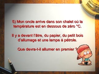 5) Mon oncle arrive dans son chalet où la5) Mon oncle arrive dans son chalet où la
température est en dessous de zéro °C.température est en dessous de zéro °C.
Il y a devant l’Il y a devant l’âtre,âtre, du papier, du petit boisdu papier, du petit bois
d’allumage et une lampe à pétrole.d’allumage et une lampe à pétrole.
Que devra-t-il allumer en premier ?Que devra-t-il allumer en premier ?
 