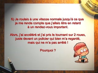 6) Je roulais à une vitesse normale jusqu’à ce que6) Je roulais à une vitesse normale jusqu’à ce que
je me rende compte que j’allaisje me rende compte que j’allais êtreêtre en retarden retard
à un rendez-vous important.à un rendez-vous important.
Alors, j’ai accéléré et j’ai pris le tournant sur 2 roues,Alors, j’ai accéléré et j’ai pris le tournant sur 2 roues,
juste devant un policier qui bien m’a regardé,juste devant un policier qui bien m’a regardé,
mais qui ne m’a pas arrêté !mais qui ne m’a pas arrêté !
Pourquoi ?Pourquoi ?
 