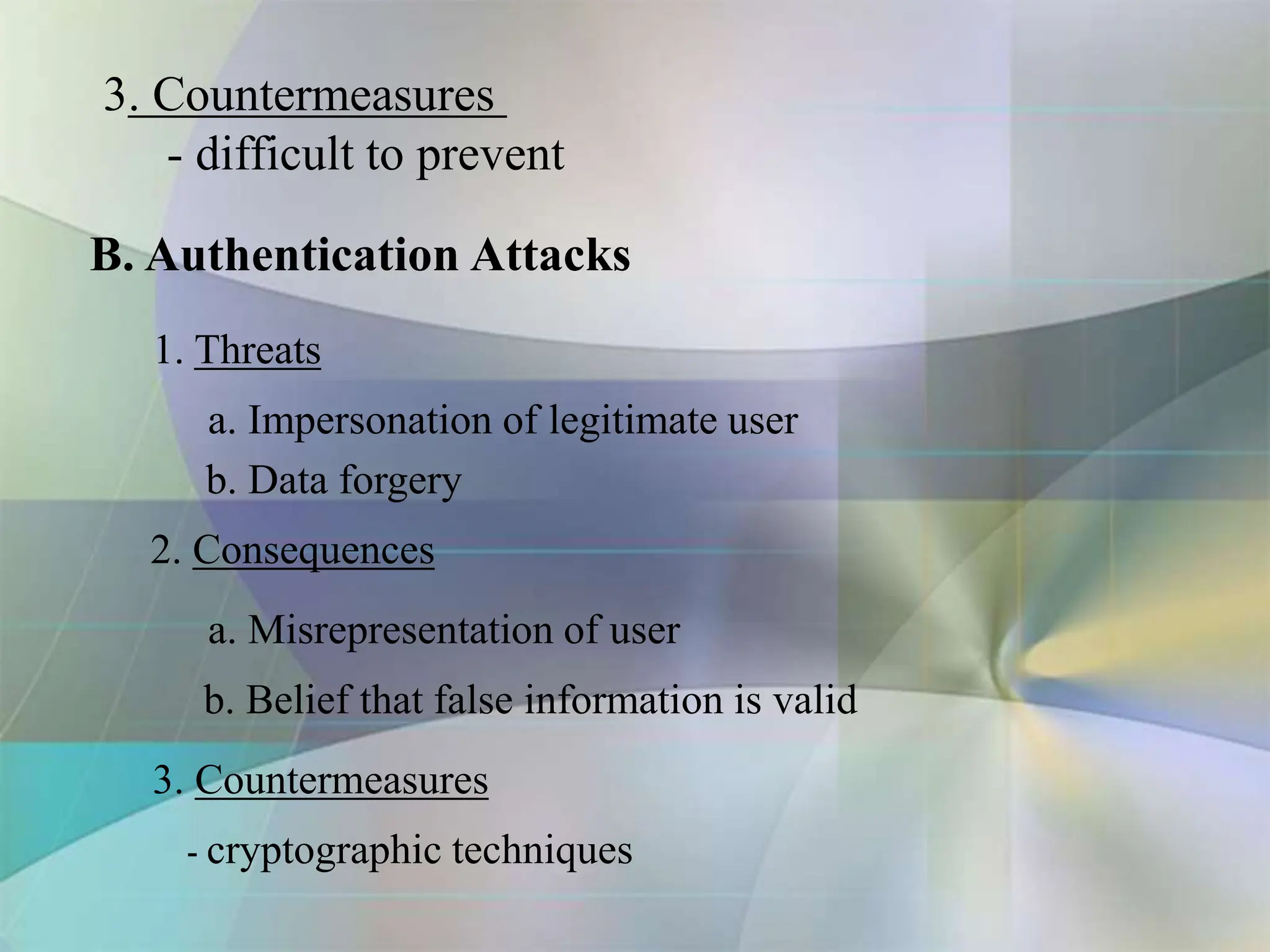 B. Authentication Attacks
1. Threats
a. Impersonation of legitimate user
b. Data forgery
2. Consequences
a. Misrepresentation of user
b. Belief that false information is valid
3. Countermeasures
- cryptographic techniques
3. Countermeasures
- difficult to prevent
 
