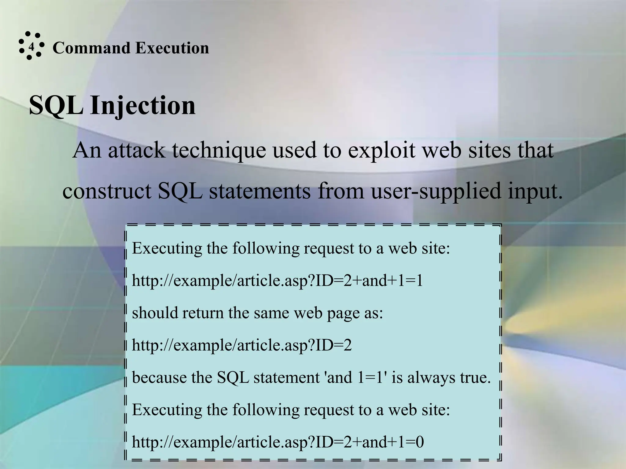 Command Execution
SQL Injection
An attack technique used to exploit web sites that
construct SQL statements from user-supplied input.
Executing the following request to a web site:
http://example/article.asp?ID=2+and+1=1
should return the same web page as:
http://example/article.asp?ID=2
because the SQL statement 'and 1=1' is always true.
Executing the following request to a web site:
http://example/article.asp?ID=2+and+1=0
4
 