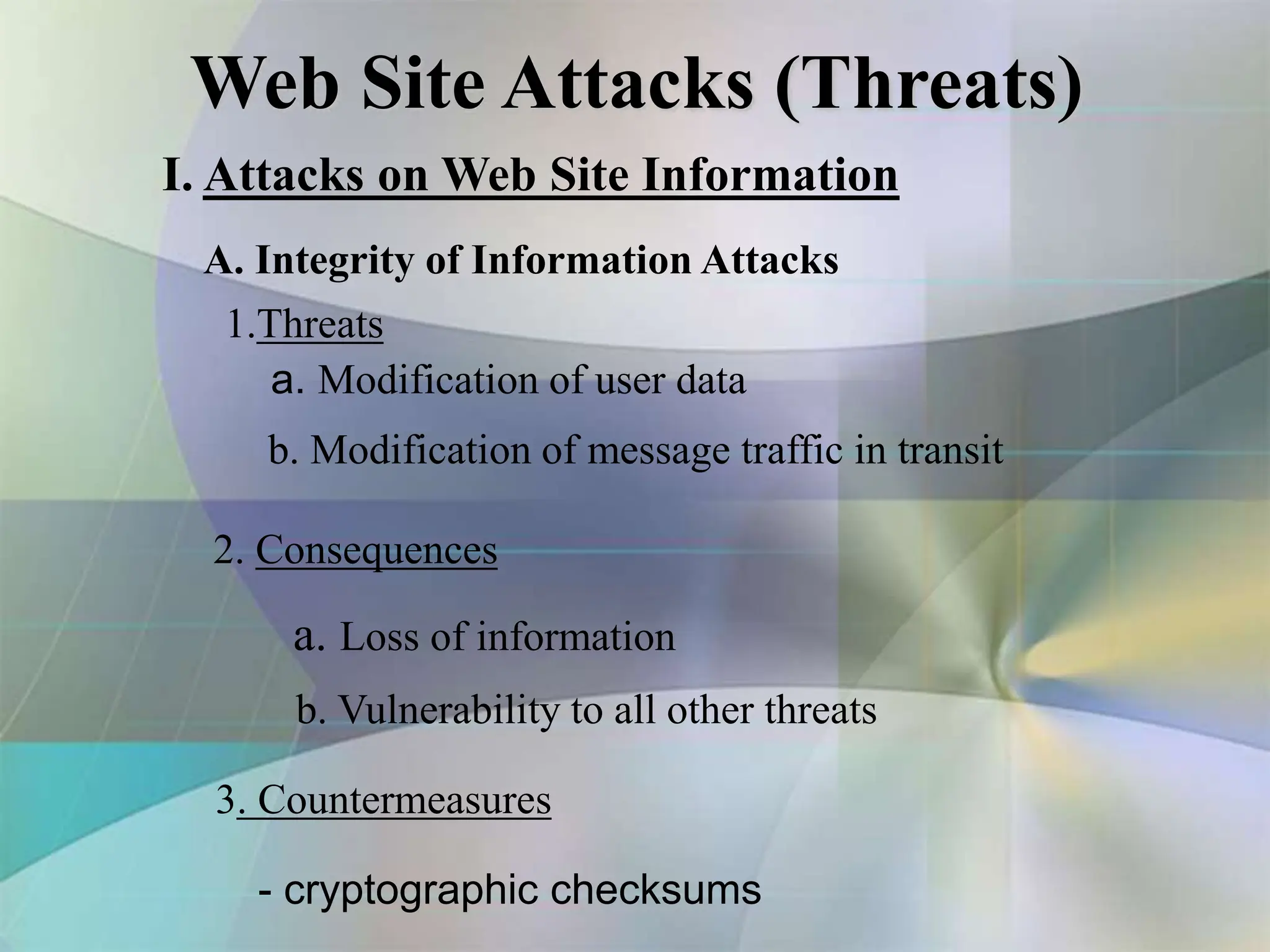 Web Site Attacks (Threats)
I. Attacks on Web Site Information
A. Integrity of Information Attacks
1.Threats
a. Modification of user data
b. Modification of message traffic in transit
2. Consequences
a. Loss of information
b. Vulnerability to all other threats
3. Countermeasures
- cryptographic checksums
 
