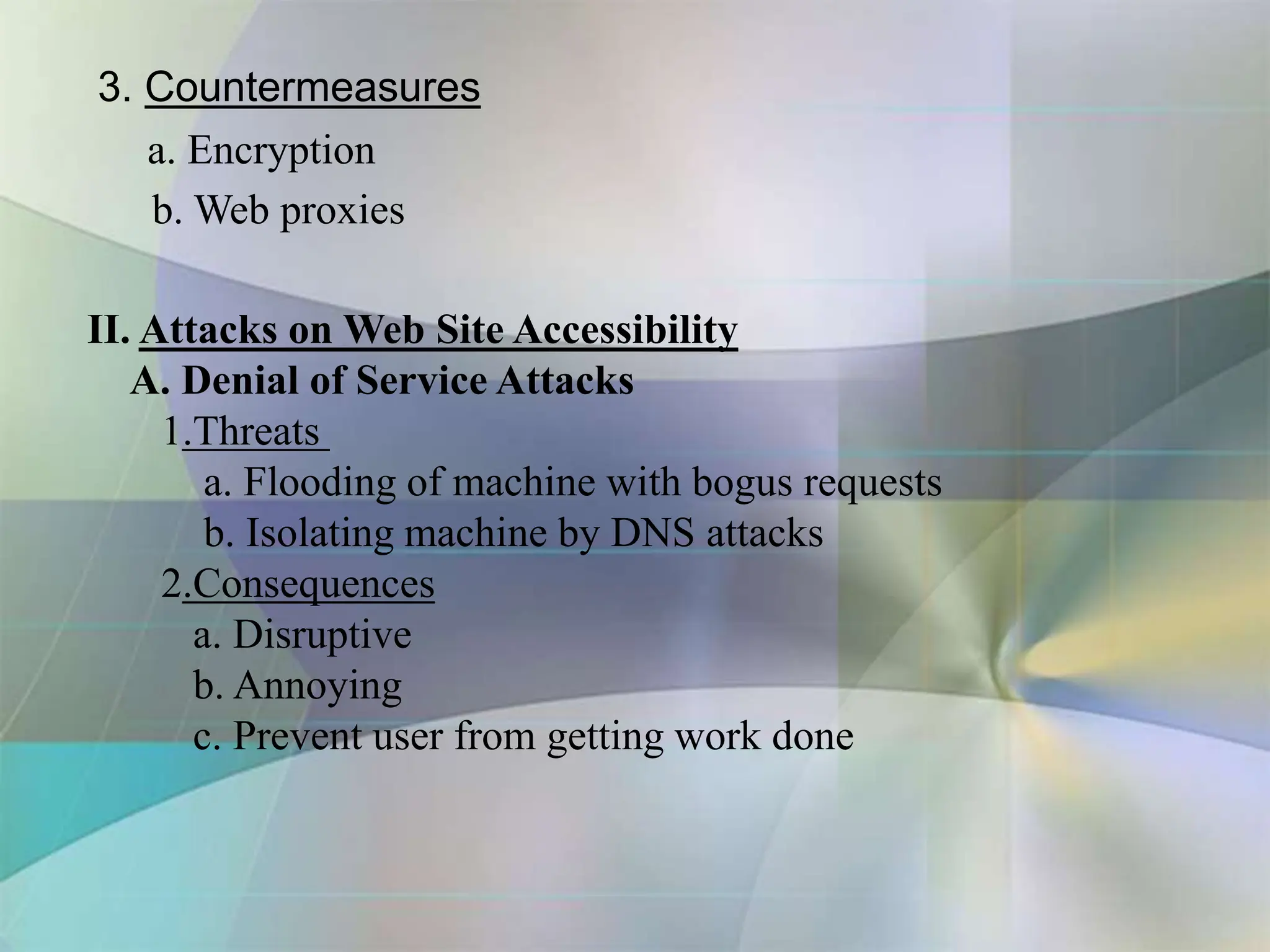 3. Countermeasures
a. Encryption
b. Web proxies
II. Attacks on Web Site Accessibility
A. Denial of Service Attacks
1.Threats
a. Flooding of machine with bogus requests
b. Isolating machine by DNS attacks
2.Consequences
a. Disruptive
b. Annoying
c. Prevent user from getting work done
 