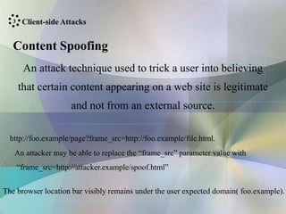 Client-side Attacks
Content Spoofing
An attack technique used to trick a user into believing
that certain content appearing on a web site is legitimate
and not from an external source.
http://foo.example/page?frame_src=http://foo.example/file.html.
An attacker may be able to replace the “frame_src” parameter value with
“frame_src=http://attacker.example/spoof.html”
The browser location bar visibly remains under the user expected domain( foo.example).
3
 