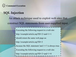 Command Execution
SQL Injection
An attack technique used to exploit web sites that
construct SQL statements from user-supplied input.
Executing the following request to a web site:
http://example/article.asp?ID=2+and+1=1
should return the same web page as:
http://example/article.asp?ID=2
because the SQL statement 'and 1=1' is always true.
Executing the following request to a web site:
http://example/article.asp?ID=2+and+1=0
4
 