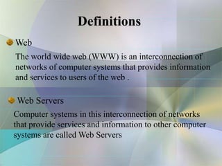 Definitions
Web
The world wide web (WWW) is an interconnection of
networks of computer systems that provides information
and services to users of the web .
Computer systems in this interconnection of networks
that provide services and information to other computer
systems are called Web Servers
Web Servers
 
