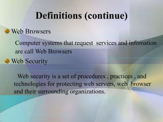 Definitions (continue)
Computer systems that request services and infomation
are call Web Browsers
Web Browsers
Web security is a set of procedures , practices , and
technologies for protecting web servers, web browser
and their surrounding organizations.
Web Security
 