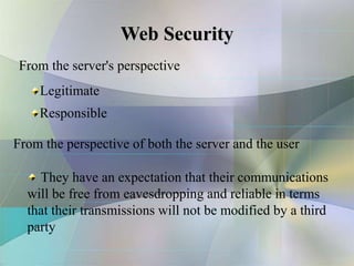 Web Security
From the server's perspective
Legitimate
Responsible
From the perspective of both the server and the user
They have an expectation that their communications
will be free from eavesdropping and reliable in terms
that their transmissions will not be modified by a third
party
 