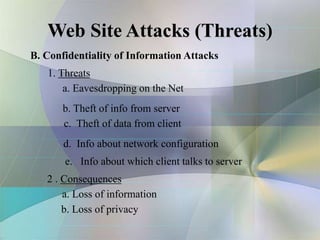 Web Site Attacks (Threats)
B. Confidentiality of Information Attacks
1. Threats
a. Eavesdropping on the Net
b. Theft of info from server
c. Theft of data from client
d. Info about network configuration
e. Info about which client talks to server
2 . Consequences
a. Loss of information
b. Loss of privacy
 