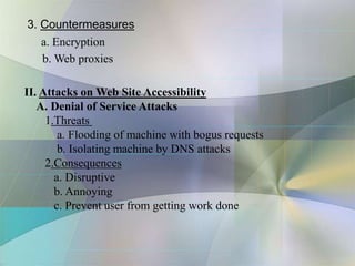 3. Countermeasures
a. Encryption
b. Web proxies
II. Attacks on Web Site Accessibility
A. Denial of Service Attacks
1.Threats
a. Flooding of machine with bogus requests
b. Isolating machine by DNS attacks
2.Consequences
a. Disruptive
b. Annoying
c. Prevent user from getting work done
 