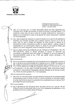 ,y,OCA DEz
TRIBUNAL CONSTITUCIONAL
EXPEDIENTE 0002-2015-PI/TC
COLEGIO DE ABOGADOS DE PUNO
AUTO 1 - CALIFICACIÓN
Que, en el presente caso, el Colegio demandante afirma que tiene legitimidad para
impugnar la Ley 30288, que promueve el acceso de jóvenes al mercado laboral y ala
protección social, toda vez que es parte de su misión institucional la "promoción y
defensa de la juridicidad así como la salvaguarda del sistema democrático" (apartado
VI.2 de la demanda).
10. Que, sobre el particular, teniendo en cuenta los términos en los que ha sido planteada la
demanda, este Tribunal considera que el presente requisito concurre en el caso de
autos, toda vez que el Colegio de Abogados de Puno procede en defensa de la
juridicidad de nuestro ordenamiento jurídico en materia laboral; y además, porque la
singularidad de sus conocimientos técnicos lo ubican en una posición idónea para
apreciar si la norma impugnada vulnera los derechos invocados o no.
Que un criterio similar fue establecido por este Tribunal en el fundamento 4 del ATC
0027-2006-PI/TC, donde se declaró infundado el recurso de reposición que
cuestionaba la legitimidad activa del Colegio de Abogados de lea en la demanda de
inconstitucionalidad contra la Ley 27360, que aprobó normas destinadas a los
trabajadores agrarios.
obre la pretensión
2. Que de la lectura de la demanda fluye que la pretensión de los demandantes consiste en
que se declare la inconstitucionalidad de la totalidad de la Ley 30288. Sin perjuicio de
ello, enfatiza la pretensión de inconstitucionalidad contra los artículos 2 al 4, 6 al 9, 11,
14 y 17 de la referida Ley 30288, por vulnerar los artículos 2.2, 22 al 24, 26.1 y 29 de
la Constitución, y es que según la entidad demandante, dichas disposiciones legales
restringirían y desconocerían determinados derechos laborales de los jóvenes de entre
18 y 24 años de edad (apartados IV y V de la demanda).
Sobre la sustracción de la materia
13. Que como no se ha desestimado con anterioridad una demanda de inconstitucionalidad
sustancialmente igual en cuanto al fondo y la norma impugnada se encuentra vigente,
no se ha incurrido en la causal de sustracción de la materia prevista en el artículo 104.2
del Código Procesal Constitucional.
Sobre la prescripción
14. Que la demanda ha sido interpuesta dentro del plazo previsto en el artículo 100 del
Código Procesal Constitucional, toda vez que la ley impugnada fue publicada el 16 de
diciembre de 2014 en el diario oficial El Peruano.
 