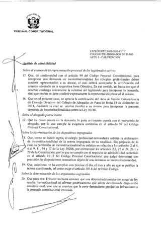 TRIBUNAL CONSTITUCIONAL
EXPEDIENTE 0002-2015-P1/TC
COLEGIO DE ABOGADOS DE PUNO
AUTO 1 - CALIFICACIÓN
álisis de admisibilidad
Sobre el examen de la representación procesal de los legitimados activos
15. Que, de conformidad con el artículo 99 del Código Procesal Constitucional, para
interponer una demanda de inconstitucionalidad los colegios profesionales deben
conferir representación a su decano, e] cual deberá acompañar la certificación del
acuerdo adoptado en la respectiva Junta Directiva. En ese sentido, no basta con que el
acuerdo contenga únicamente la voluntad del legitimado para interponer la demanda,
sino que en éste se debe conferir expresamente la representación procesal al decano.
16. Que en el presente caso, se aprecia la certificación del Acta de Sesión Extraordinaria
de Consejo Directivo del Colegio de Abogados de Puno de fecha 19 de diciembre de
2014, mediante la cual se acordó facultar a su decano para interponer la presente
demanda de inconstitucionalidad contra la Ley 30288.
Sobre el abogado patrocinarte
17. Que tal como consta en la demanda, la parte accionante cuenta con el patrocinio de
abogado, por lo que cumple la exigencia contenida en el artículo 99 del Código
Procesal Constitucional.
obre la determinación de los dispositivos impugnados
8. Que, como se indicó supra, el colegio profesional demandante solicita la declaración
de inconstitucionalidad de la norma impugnada en su totalidad. Sin perjuicio de lo
cual, la pretensión de inconstitucionalidad se enfatiza en relación a los artículos 2 al 4,
6 al 9, 11, 14 y 17 de la Ley 30288, por contravenir los artículos 2.2, 22 al 24, 26.1 y
29 de la Constitución; por lo que se cumple con el requisito de admisibilidad contenido
en el artículo 101.2 del Código Procesal Constitucional que exige determinar con
precisión las disposiciones normativas objeto de una demanda de inconstitucionalidad.
19. Que, asimismo, se ha cumplido con precisar el día, e] mes y año en que se publicó la
norma cuestionada, tal como exige el artículo 101.6 del referido Código.
Sobre la determinación de los argumentos esgrimidos
20. Que para este Tribunal no basta sostener que una determinada norma con rango de ley
resulta inconstitucional ni afirmar genéricamente que afecta determinada disposición
constitucional, sino que se requiere que la parte demandante precise las infracciones a
la jerarquía constitucional invocada.
 