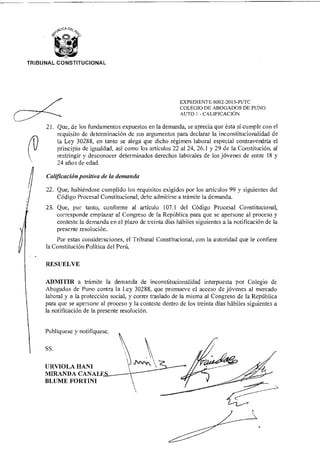 SS.
URVIOLA HANI
MIRANDA CANAL
BLUME FORTINI
TRIBUNAL CONSTITUCIONAL
EXPEDIENTE 0002-2015-PUTC
COLEGIO DE ABOGADOS DE PUSO
AUTO 1 - CALIFICACIÓN
21. Que, de los fundamentos expuestos en la demanda, se aprecia que ésta sí cumple con el
requisito de determinación de sus argumentos para declarar la inconstitucionalidad de
la Ley 30288, en tanto se alega que dicho régimen laboral especial contravendría el
principio de igualdad, así como los artículos 22 al 24, 26.1 y 29 de la Constitución, al
restringir y desconocer determinados derechos laborales de los jóvenes de entre 18 y
24 años de edad.
Calificación positiva de la demanda
22. Que, habiéndose cumplido los requisitos exigidos por los artículos 99 y siguientes del
Código Procesal Constitucional, debe admitirse a trámite la demanda.
23. Que, por tanto, conforme al artículo 107.1 del Código Procesal Constitucional,
corresponde emplazar al Congreso de la República para que se apersone al proceso y
conteste la demanda en el plazo de treinta días hábiles siguientes a la notificación de la
presente resolución.
Por estas consideraciones, el Tribunal Constitucional, con la autoridad que le confiere
la Constitución Política del Perú,
RESUELVE
ADMITIR a trámite la demanda de inconstitucionalidad interpuesta por Colegio de
Abogados de Puno contra la Ley 30288, que promueve el acceso de jóvenes al mercado
laboral y a la protección social, y correr traslado de la misma al Congreso de la República
para que se apersone al proceso y la conteste dentro de los treinta días hábiles siguientes a
la notificación de la presente resolución.
Publíquese y notifíquese.
 