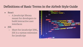 Deﬁnitions of Basic Terms in the Airbnb Style Guide
● React
○ A JavaScript library
meant for developers to
build interactive user
interfaces
● JSX
○ Short for JavaScript XML,
JSX is a syntax extension
for JavaScript
 
