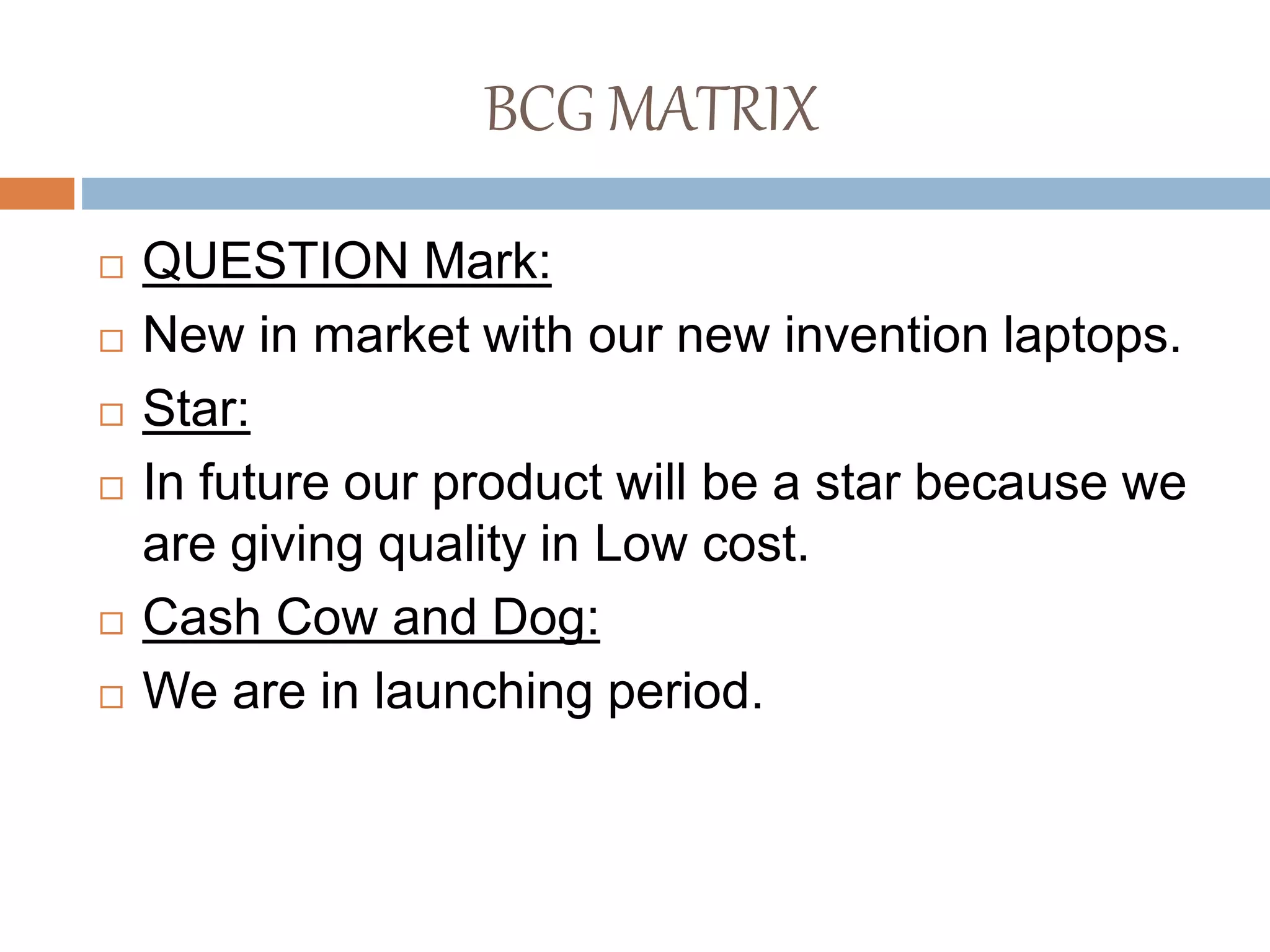 BCG MATRIX
 QUESTION Mark:
 New in market with our new invention laptops.
 Star:
 In future our product will be a star because we
are giving quality in Low cost.
 Cash Cow and Dog:
 We are in launching period.
 
