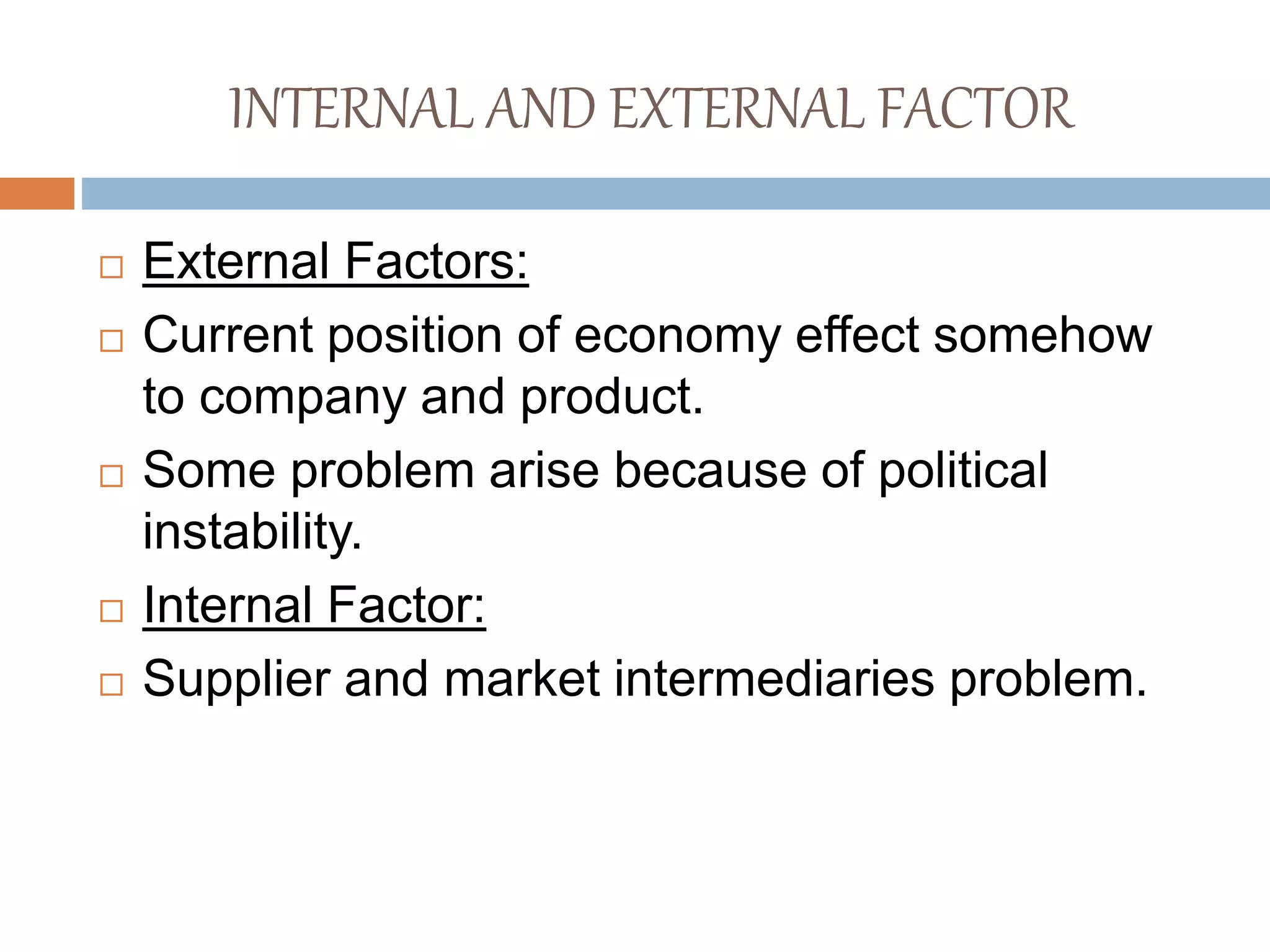 INTERNAL AND EXTERNAL FACTOR
 External Factors:
 Current position of economy effect somehow
to company and product.
 Some problem arise because of political
instability.
 Internal Factor:
 Supplier and market intermediaries problem.
 