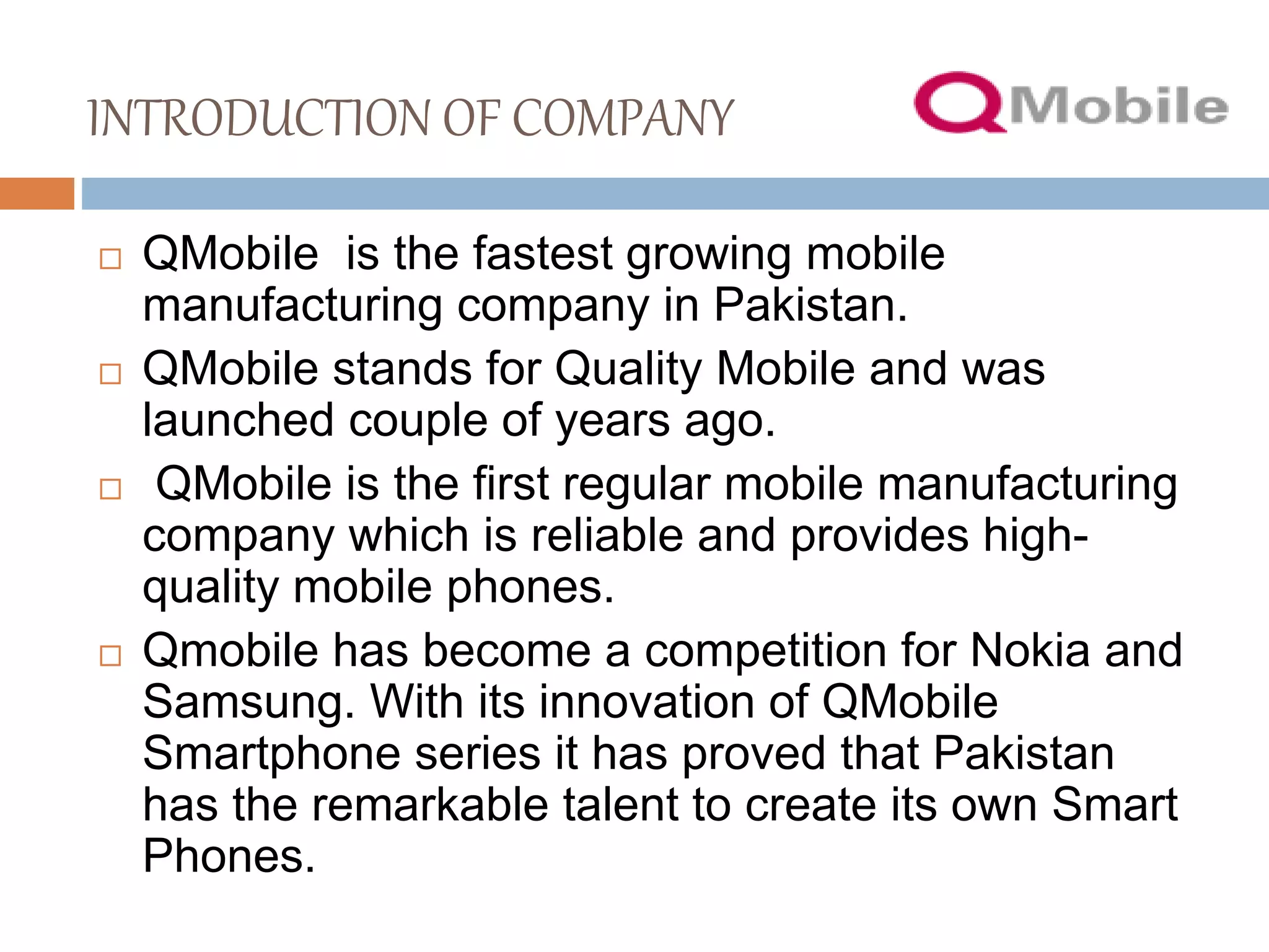 INTRODUCTION OF COMPANY
 QMobile is the fastest growing mobile
manufacturing company in Pakistan.
 QMobile stands for Quality Mobile and was
launched couple of years ago.
 QMobile is the first regular mobile manufacturing
company which is reliable and provides high-
quality mobile phones.
 Qmobile has become a competition for Nokia and
Samsung. With its innovation of QMobile
Smartphone series it has proved that Pakistan
has the remarkable talent to create its own Smart
Phones.
 