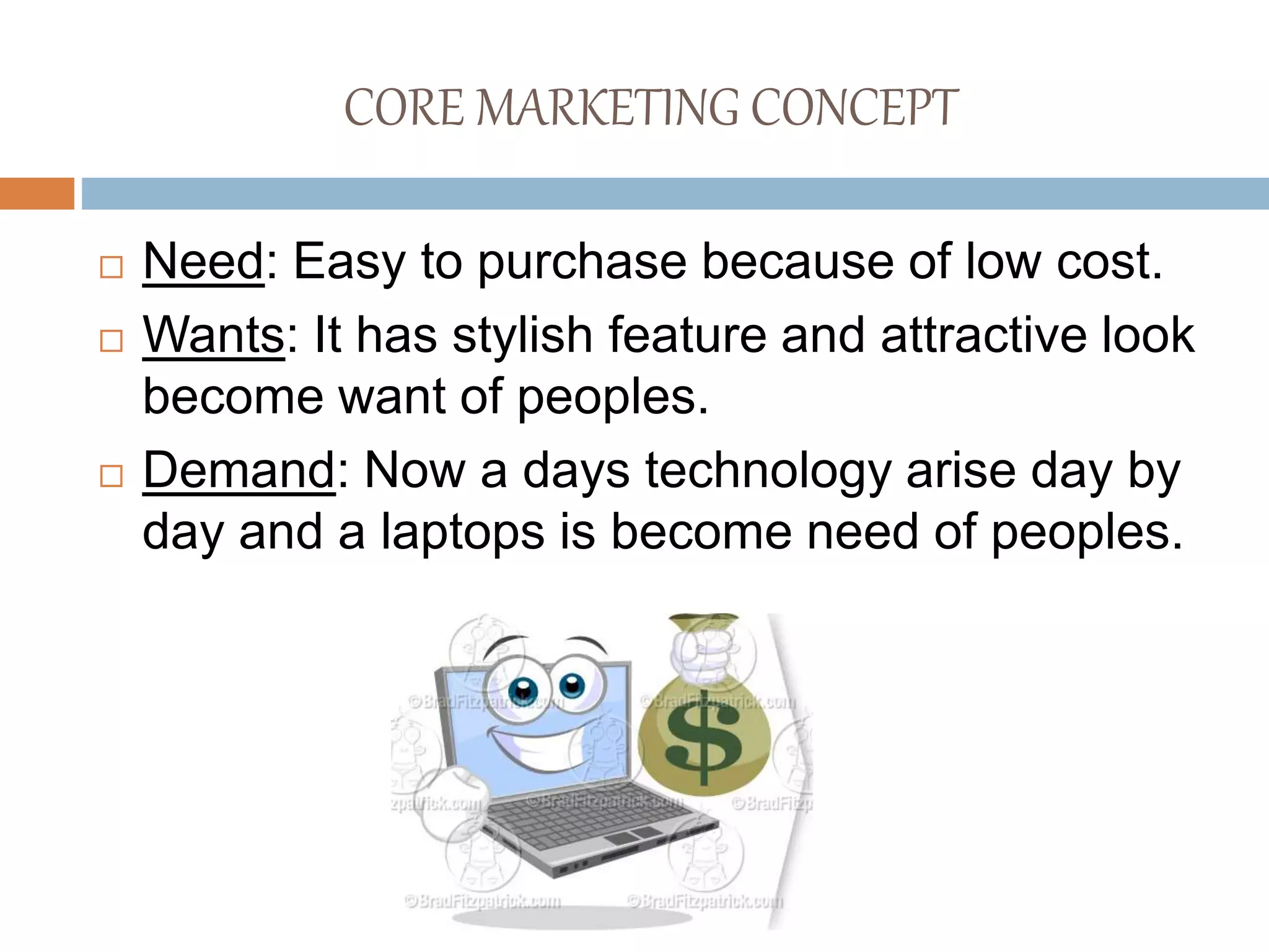 CORE MARKETING CONCEPT
 Need: Easy to purchase because of low cost.
 Wants: It has stylish feature and attractive look
become want of peoples.
 Demand: Now a days technology arise day by
day and a laptops is become need of peoples.
 