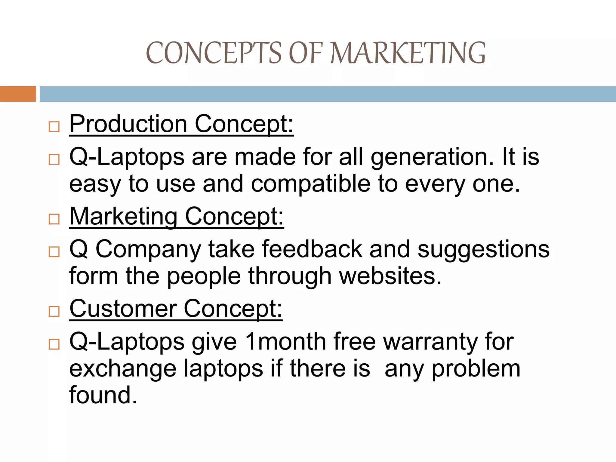 CONCEPTS OF MARKETING
 Production Concept:
 Q-Laptops are made for all generation. It is
easy to use and compatible to every one.
 Marketing Concept:
 Q Company take feedback and suggestions
form the people through websites.
 Customer Concept:
 Q-Laptops give 1month free warranty for
exchange laptops if there is any problem
found.
 