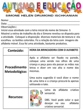 Nome: ___________________________________________________ 
Data: ____________________________________________________ 
Observações:: 
Iniciei essa atividade com a letra inicial do nome de Simone- S 
Mostrei a rotina de trabalho do dia e Simone revelou-se disposta para a atividade. Coloquei a disposição diversos materiais de textura e ela escolheu os botões coloridos. Fiz a relação da letra com imagens do alfabeto móvel. Essa foi uma atividade, bastante produtiva. 
Conteúdo: 
HORA DA BRINCADEIRA COM O ALFABETO 
Procedimento Metodológico: 
Após o alfabeto ser fixado na parede, coloque uma venda nos olhos de uma criança e peça para ela passar as mãos nas letras e dizer em voz alta o nome das mesmas. 
Uma outra sugestão é você dizer o nome de uma letra e a criança procurá-la apenas utilizando o tato. 
Recursos: 
Letra do alfabeto criativo sensorial. 
OBS. Você pode colar o que desejar no seu alfabeto criativo sensorial.  
