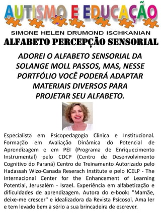 ALFABETO PERCEPÇÃO SENSORIAL 
ADOREI O ALFABETO SENSORIAL DA SOLANGE MOLL PASSOS, MAS, NESSE PORTFÓLIO VOCÊ PODERÁ ADAPTAR MATERIAIS DIVERSOS PARA 
PROJETAR SEU ALFABETO. 
Especialista em Psicopedagogia Clinica e Institucional. Formação em Avaliação Dinâmica do Potencial de Aprendizagem e em PEI (Programa de Enriquecimento Instrumental) pelo CDCP (Centro de Desenvolvimento Cognitivo do Paraná) Centro de Treinamento Autorizado pelo Hadassah Wizo-Canada Reserach Institute e pelo ICELP - The Internacional Center for the Enhancement of Learning Potential, Jerusalém - Israel. Experiência em alfabetização e dificuldades de aprendizagem. Autora do e-book: "Mamãe, deixe-me crescer" e idealizadora da Revista Psicosol. Ama ler e tem levado bem a sério a sua brincadeira de escrever.  