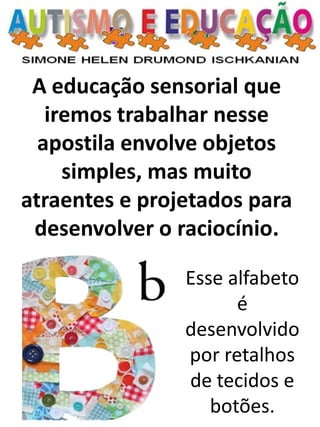 A educação sensorial que iremos trabalhar nesse apostila envolve objetos simples, mas muito atraentes e projetados para desenvolver o raciocínio. 
Esse alfabeto é desenvolvido por retalhos de tecidos e botões.  